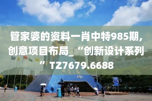 管家婆的资料一肖中特985期,创意项目布局_“创新设计系列”TZ7679.6688