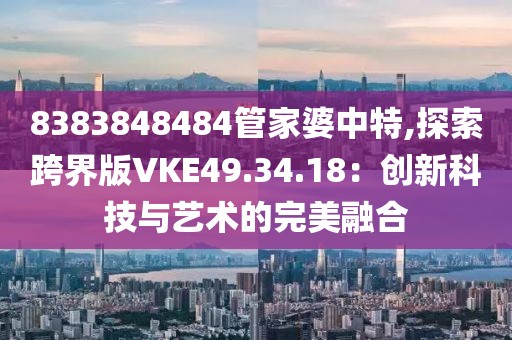 8383848484管家婆中特,探索跨界版VKE49.34.18：创新科技与艺术的完美融合
