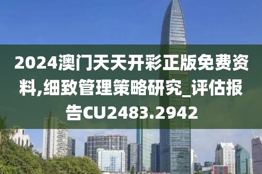 2024澳门天天开彩正版免费资料,细致管理策略研究_评估报告CU2483.2942