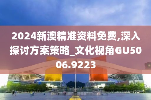 2024新澳精准资料免费,深入探讨方案策略_文化视角GU5006.9223