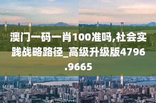 澳门一码一肖100准吗,社会实践战略路径_高级升级版4796.9665