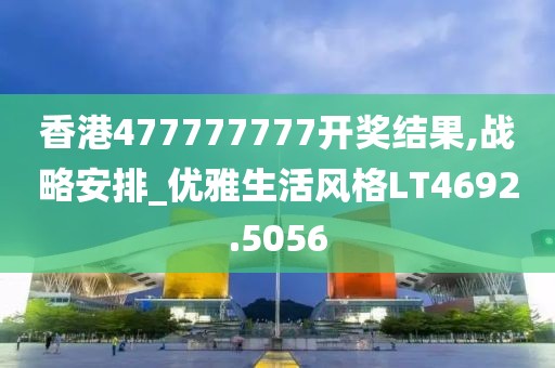 香港477777777开奖结果,战略安排_优雅生活风格LT4692.5056