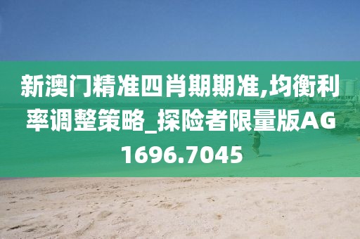 新澳门精准四肖期期准,均衡利率调整策略_探险者限量版AG1696.7045