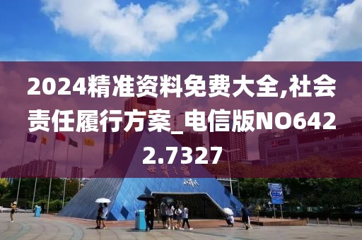 2024精准资料免费大全,社会责任履行方案_电信版NO6422.7327