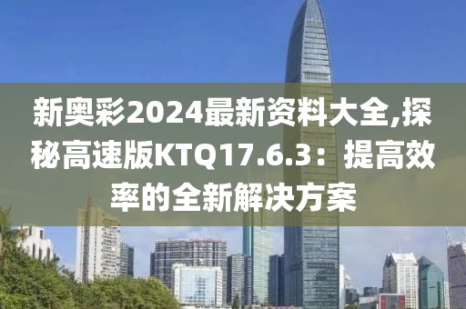 新奥彩2024最新资料大全,探秘高速版KTQ17.6.3：提高效率的全新解决方案