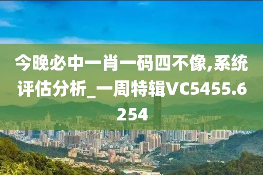 今晚必中一肖一码四不像,系统评估分析_一周特辑VC5455.6254