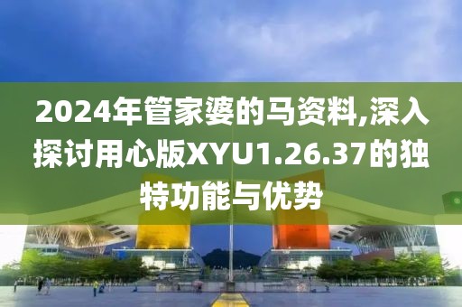 2024年管家婆的马资料,深入探讨用心版XYU1.26.37的独特功能与优势