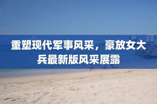 重塑现代军事风采，豪放女大兵最新版风采展露