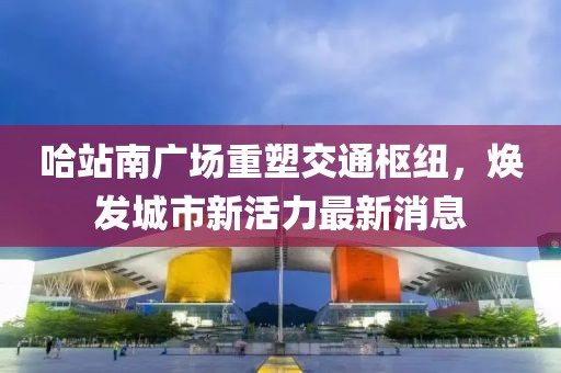 哈站南广场重塑交通枢纽，焕发城市新活力最新消息