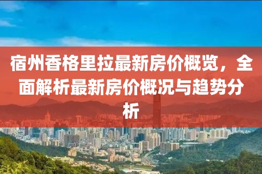 宿州香格里拉最新房价概览，全面解析最新房价概况与趋势分析