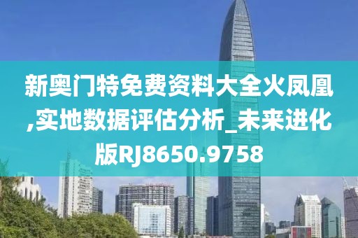 新奥门特免费资料大全火凤凰,实地数据评估分析_未来进化版RJ8650.9758