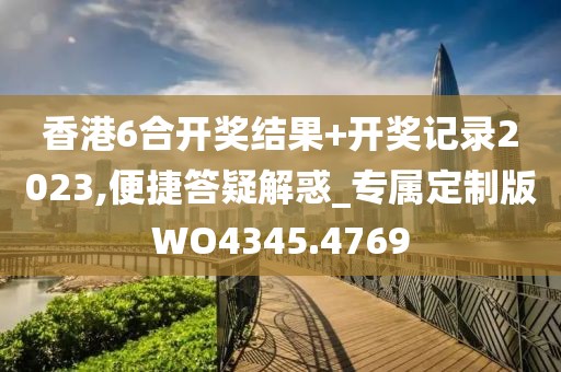 香港6合开奖结果+开奖记录2023,便捷答疑解惑_专属定制版WO4345.4769