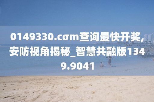 0149330.cσm查询最快开奖,安防视角揭秘_智慧共融版1349.9041