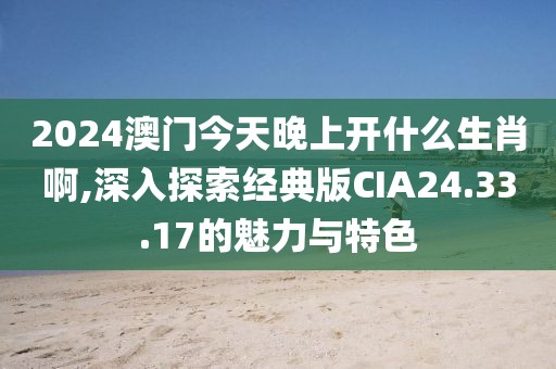 2024澳门今天晚上开什么生肖啊,深入探索经典版CIA24.33.17的魅力与特色