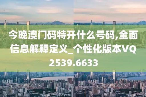今晚澳门码特开什么号码,全面信息解释定义_个性化版本VQ2539.6633