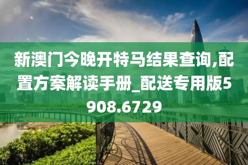 新澳门今晚开特马结果查询,配置方案解读手册_配送专用版5908.6729
