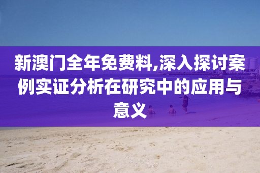 新澳门全年免费料,深入探讨案例实证分析在研究中的应用与意义