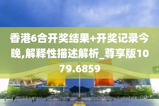 香港6合开奖结果+开奖记录今晚,解释性描述解析_尊享版1079.6859