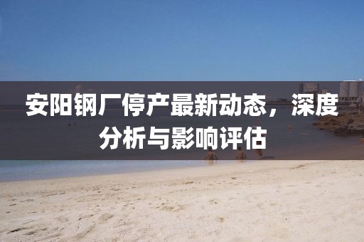 安阳钢厂停产最新动态，深度分析与影响评估