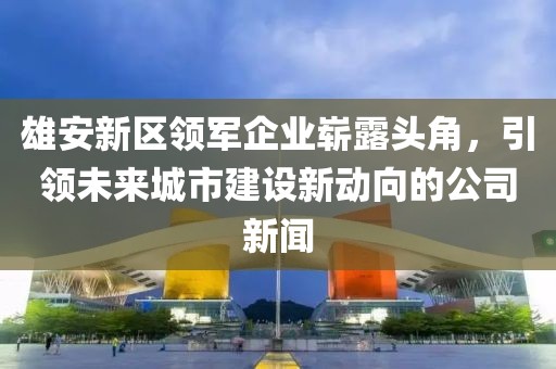 雄安新区领军企业崭露头角，引领未来城市建设新动向的公司新闻