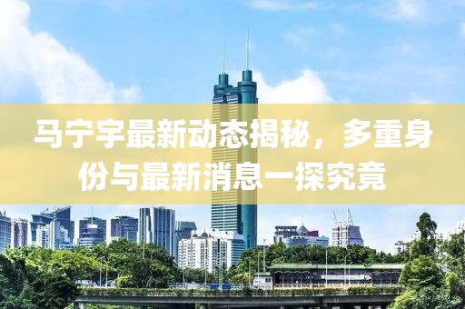 马宁宇最新动态揭秘，多重身份与最新消息一探究竟