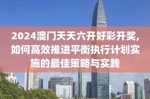 2024澳门天天六开好彩开奖,如何高效推进平衡执行计划实施的最佳策略与实践