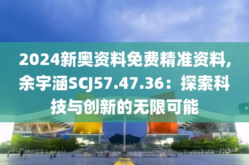 2024新奥资料免费精准资料,余宇涵SCJ57.47.36：探索科技与创新的无限可能