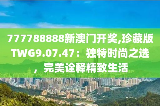 777788888新澳门开奖,珍藏版TWG9.07.47：独特时尚之选，完美诠释精致生活