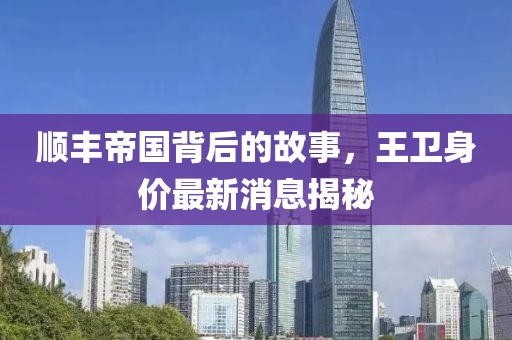 顺丰帝国背后的故事，王卫身价最新消息揭秘