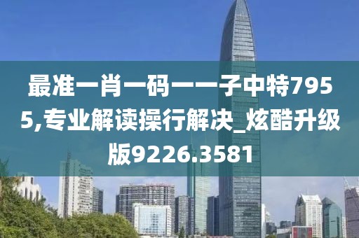 最准一肖一码一一子中特7955,专业解读操行解决_炫酷升级版9226.3581