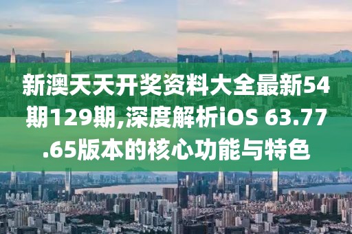 新澳天天开奖资料大全最新54期129期,深度解析iOS 63.77.65版本的核心功能与特色
