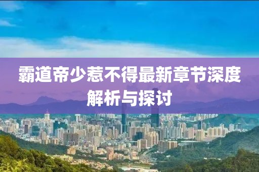 霸道帝少惹不得最新章节深度解析与探讨