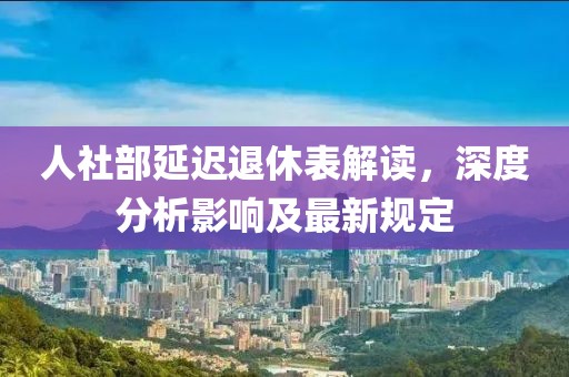 人社部延迟退休表解读，深度分析影响及最新规定