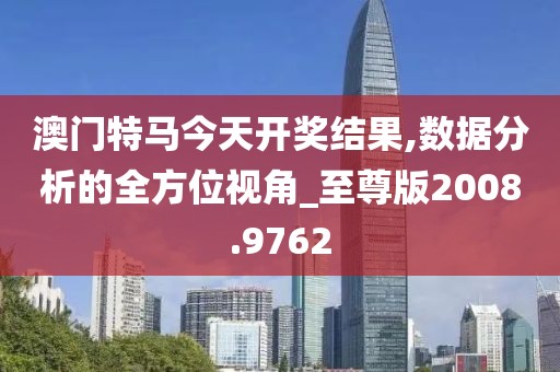 澳门特马今天开奖结果,数据分析的全方位视角_至尊版2008.9762