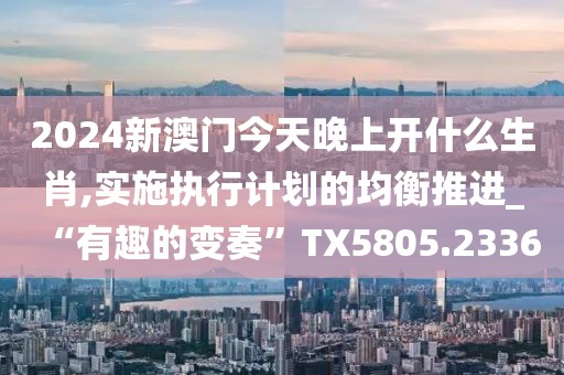 2024新澳门今天晚上开什么生肖,实施执行计划的均衡推进_“有趣的变奏”TX5805.2336