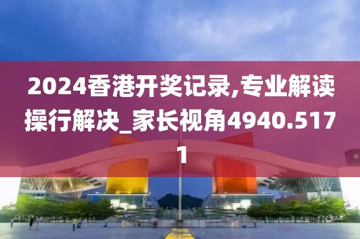2024香港开奖记录,专业解读操行解决_家长视角4940.5171