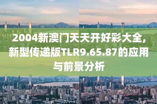 2004新澳门天天开好彩大全,新型传递版TLR9.65.87的应用与前景分析