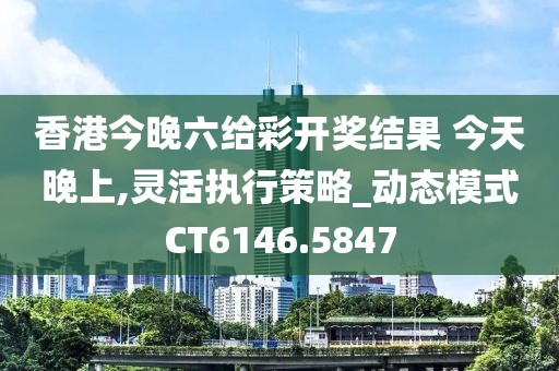 香港今晚六给彩开奖结果 今天晚上,灵活执行策略_动态模式CT6146.5847
