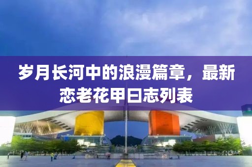 岁月长河中的浪漫篇章，最新恋老花甲曰志列表