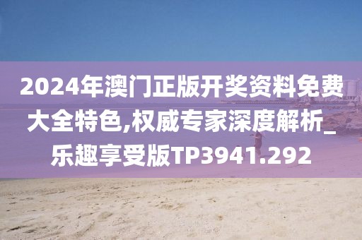 2024年澳门正版开奖资料免费大全特色,权威专家深度解析_乐趣享受版TP3941.292