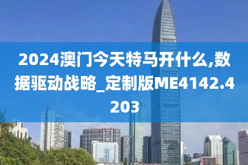 2024澳门今天特马开什么,数据驱动战略_定制版ME4142.4203