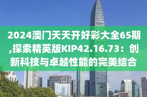2024澳门天天开好彩大全65期,探索精英版KIP42.16.73：创新科技与卓越性能的完美结合