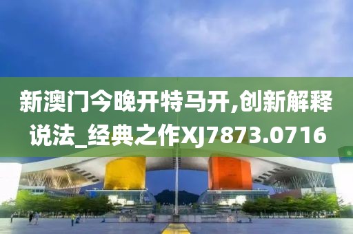 新澳门今晚开特马开,创新解释说法_经典之作XJ7873.0716