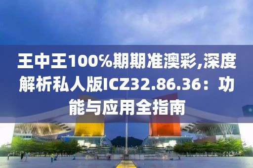 王中王100℅期期准澳彩,深度解析私人版ICZ32.86.36：功能与应用全指南