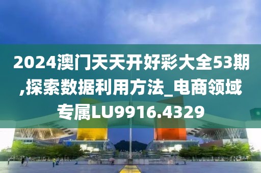 2024澳门天天开好彩大全53期,探索数据利用方法_电商领域专属LU9916.4329