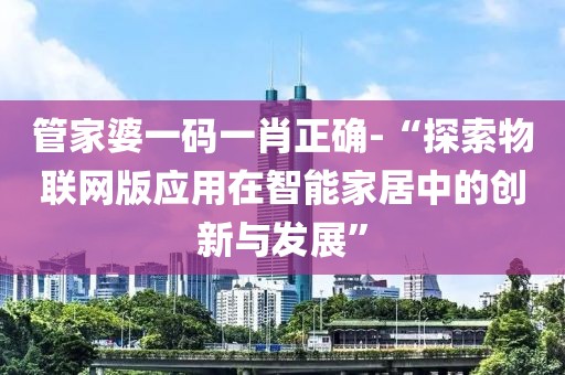 管家婆一码一肖正确-“探索物联网版应用在智能家居中的创新与发展”