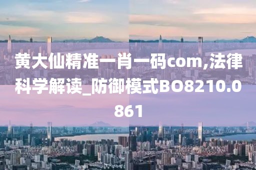 黄大仙精准一肖一码com,法律科学解读_防御模式BO8210.0861