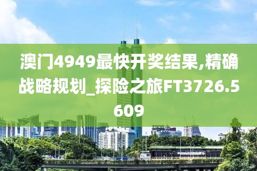 澳门4949最快开奖结果,精确战略规划_探险之旅FT3726.5609