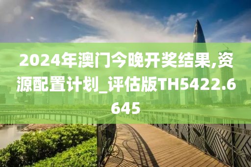 2024年澳门今晚开奖结果,资源配置计划_评估版TH5422.6645
