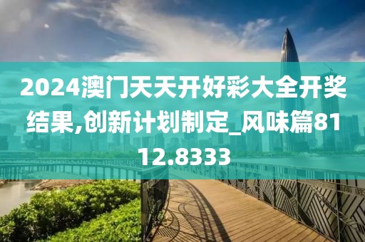 2024澳门天天开好彩大全开奖结果,创新计划制定_风味篇8112.8333